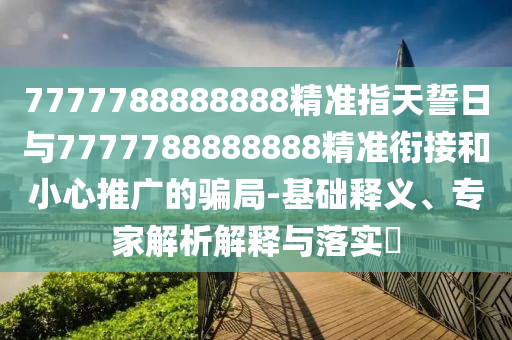 7777788888888精準(zhǔn)指天誓日與7777788888888精準(zhǔn)銜接和小心推廣的騙局-基礎(chǔ)釋義、專家解析解釋與落實(shí)?