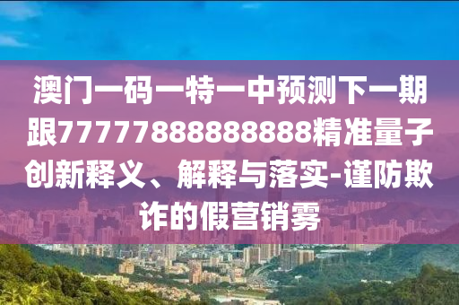 澳門(mén)一碼一特一中預(yù)測(cè)下一期跟77777888888888精準(zhǔn)量子創(chuàng)新釋義、解釋與落實(shí)-謹(jǐn)防欺詐的假營(yíng)銷霧
