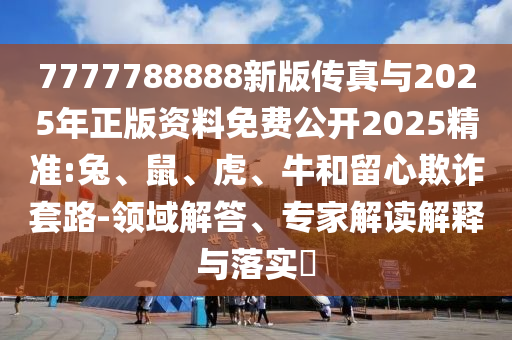7777788888新版?zhèn)髡媾c2025年正版資料免費(fèi)公開(kāi)2025精準(zhǔn):兔、鼠、虎、牛和留心欺詐套路-領(lǐng)域解答、專(zhuān)家解讀解釋與落實(shí)?