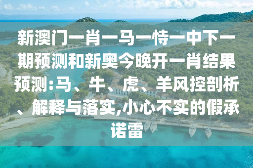 新澳門(mén)一肖一馬一恃一中下一期預(yù)測(cè)和新奧今晚開(kāi)一肖結(jié)果預(yù)測(cè):馬、牛、虎、羊風(fēng)控剖析、解釋與落實(shí),小心不實(shí)的假承諾雷