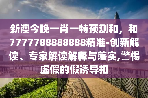 新澳今晚一肖一特預(yù)測和，和7777788888888精準(zhǔn)-創(chuàng)新解讀、專家解讀解釋與落實(shí),警惕虛假的假誘導(dǎo)扣