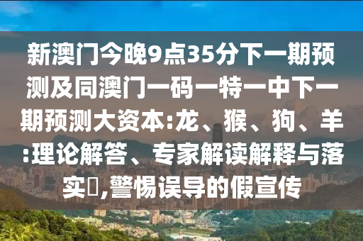 新澳門今晚9點(diǎn)35分下一期預(yù)測(cè)及同澳門一碼一特一中下一期預(yù)測(cè)大資本:龍、猴、狗、羊:理論解答、專家解讀解釋與落實(shí)?,警惕誤導(dǎo)的假宣傳