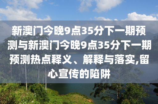 新澳門今晚9點35分下一期預(yù)測與新澳門今晚9點35分下一期預(yù)測熱點釋義、解釋與落實,留心宣傳的陷阱