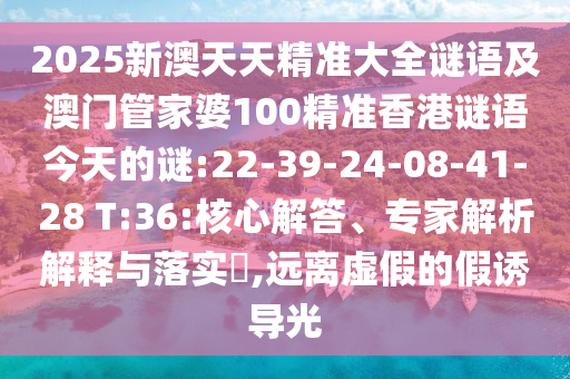 2025新澳天天精準(zhǔn)大全謎語及澳門管家婆100精準(zhǔn)香港謎語今天的謎:22-39-24-08-41-28 T:36:核心解答、專家解析解釋與落實?,遠(yuǎn)離虛假的假誘導(dǎo)光