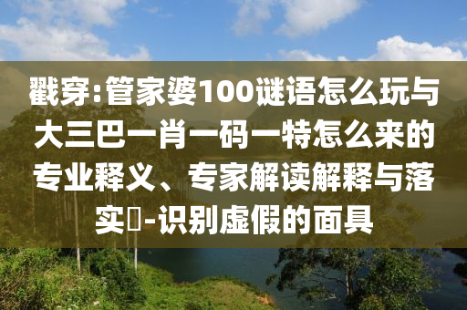 戳穿:管家婆100謎語怎么玩與大三巴一肖一碼一特怎么來的專業(yè)釋義、專家解讀解釋與落實?-識別虛假的面具