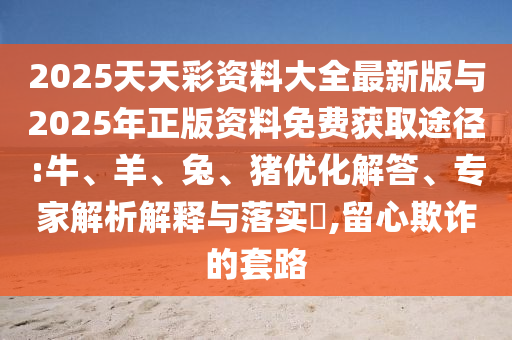 2025天天彩資料大全最新版與2025年正版資料免費(fèi)獲取途徑:牛、羊、兔、豬優(yōu)化解答、專家解析解釋與落實(shí)?,留心欺詐的套路
