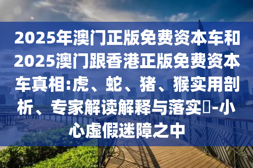 2025年澳門正版免費(fèi)資本車和2025澳門跟香港正版免費(fèi)資本車真相:虎、蛇、豬、猴實(shí)用剖析、專家解讀解釋與落實(shí)?-小心虛假迷障之中