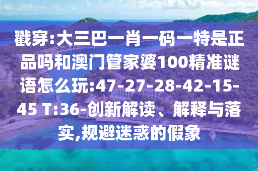 戳穿:大三巴一肖一碼一特是正品嗎和澳門管家婆100精準(zhǔn)謎語怎么玩:47-27-28-42-15-45 T:36-創(chuàng)新解讀、解釋與落實,規(guī)避迷惑的假象