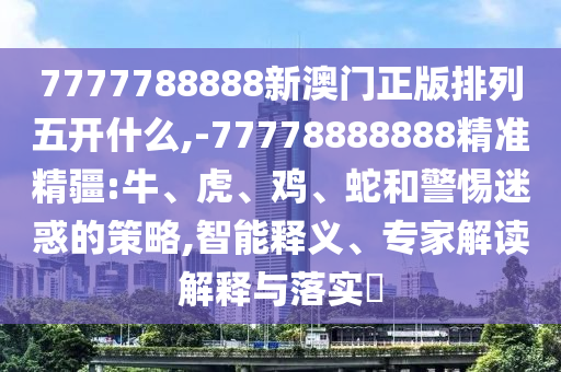 7777788888新澳門正版排列五開什么,-77778888888精準精疆:牛、虎、雞、蛇和警惕迷惑的策略,智能釋義、專家解讀解釋與落實?