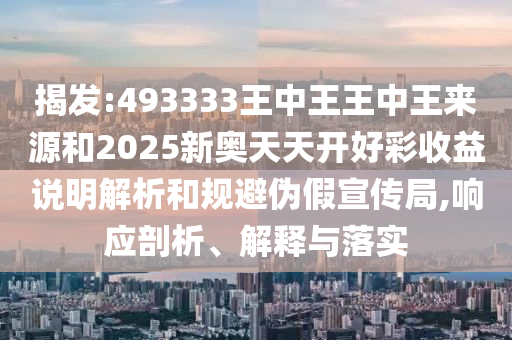 揭發(fā):493333王中王王中王來(lái)源和2025新奧天天開(kāi)好彩收益說(shuō)明解析和規(guī)避偽假宣傳局,響應(yīng)剖析、解釋與落實(shí)