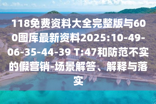 118免費資料大全完整版與600圖庫最新資料2025:10-49-06-35-44-39 T:47和防范不實的假營銷-場景解答、解釋與落實