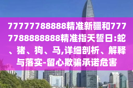 77777788888精準(zhǔn)新疆和7777788888888精準(zhǔn)指天誓日:蛇、豬、狗、馬,詳細(xì)剖析、解釋與落實(shí)-留心欺騙承諾危害