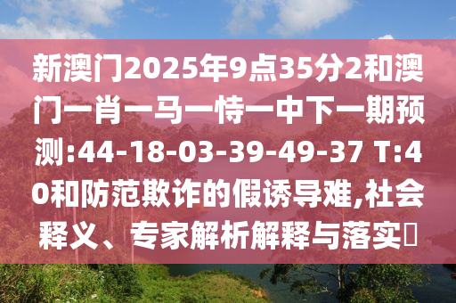 新澳門(mén)2025年9點(diǎn)35分2和澳門(mén)一肖一馬一恃一中下一期預(yù)測(cè):44-18-03-39-49-37 T:40和防范欺詐的假誘導(dǎo)難,社會(huì)釋義、專(zhuān)家解析解釋與落實(shí)?