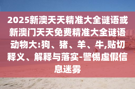 2025新澳天天精準(zhǔn)大全謎語或新澳門天天免費(fèi)精準(zhǔn)大全謎語動物大:狗、豬、羊、牛,貼切釋義、解釋與落實(shí)-警惕虛假信息迷霧