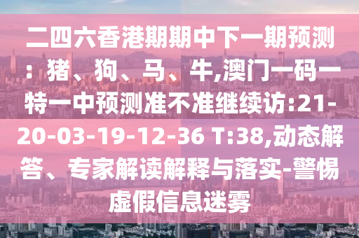 二四六香港期期中下一期預(yù)測(cè)：豬、狗、馬、牛,澳門(mén)一碼一特一中預(yù)測(cè)準(zhǔn)不準(zhǔn)繼續(xù)訪(fǎng):21-20-03-19-12-36 T:38,動(dòng)態(tài)解答、專(zhuān)家解讀解釋與落實(shí)-警惕虛假信息迷霧