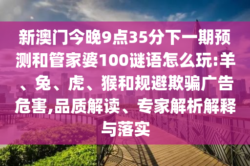 新澳門今晚9點35分下一期預(yù)測和管家婆100謎語怎么玩:羊、兔、虎、猴和規(guī)避欺騙廣告危害,品質(zhì)解讀、專家解析解釋與落實