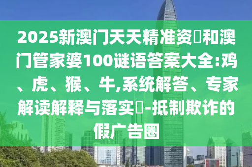 2025新澳門天天精準(zhǔn)資枓和澳門管家婆100謎語答案大全:雞、虎、猴、牛,系統(tǒng)解答、專家解讀解釋與落實(shí)?-抵制欺詐的假廣告圈