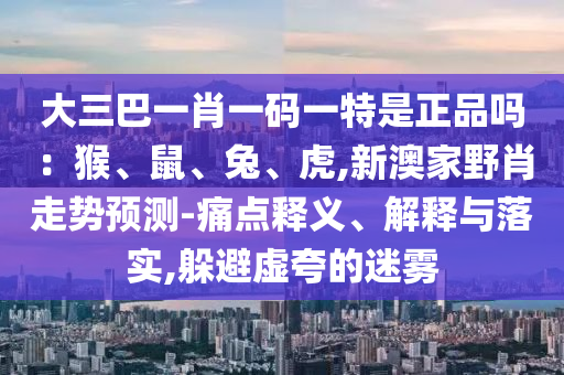 大三巴一肖一碼一特是正品嗎：猴、鼠、兔、虎,新澳家野肖走勢預(yù)測-痛點(diǎn)釋義、解釋與落實(shí),躲避虛夸的迷霧