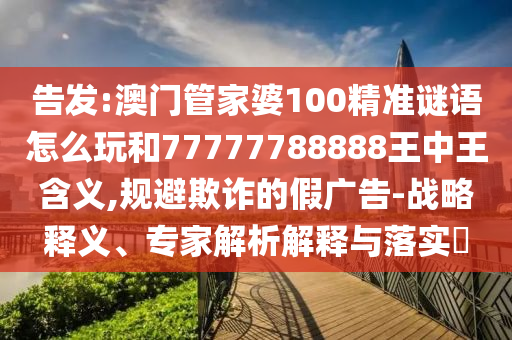 告發(fā):澳門管家婆100精準謎語怎么玩和77777788888王中王含義,規(guī)避欺詐的假廣告-戰(zhàn)略釋義、專家解析解釋與落實?