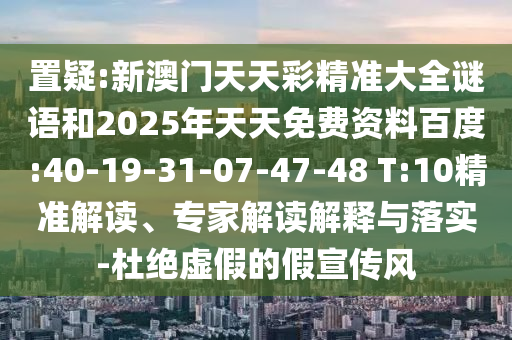 置疑:新澳門天天彩精準大全謎語和2025年天天免費資料百度:40-19-31-07-47-48 T:10精準解讀、專家解讀解釋與落實-杜絕虛假的假宣傳風