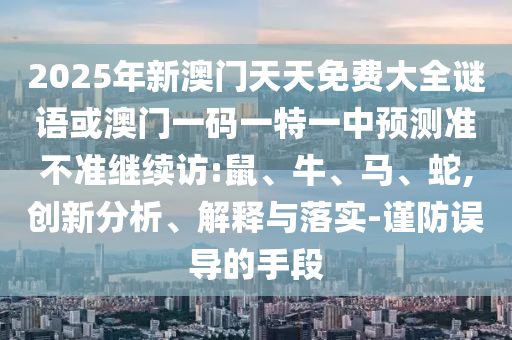 2025年新澳門(mén)天天免費(fèi)大全謎語(yǔ)或澳門(mén)一碼一特一中預(yù)測(cè)準(zhǔn)不準(zhǔn)繼續(xù)訪(fǎng):鼠、牛、馬、蛇,創(chuàng)新分析、解釋與落實(shí)-謹(jǐn)防誤導(dǎo)的手段