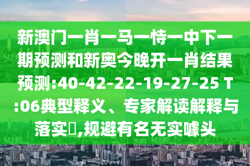 新澳門一肖一馬一恃一中下一期預(yù)測和新奧今晚開一肖結(jié)果預(yù)測:40-42-22-19-27-25 T:06典型釋義、專家解讀解釋與落實?,規(guī)避有名無實噱頭
