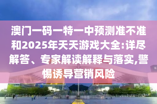 澳門一碼一特一中預(yù)測準不準和2025年天天游戲大全:詳盡解答、專家解讀解釋與落實,警惕誘導(dǎo)營銷風(fēng)險
