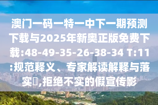 澳門一碼一特一中下一期預(yù)測(cè)下載與2025年新奧正版免費(fèi)下載:48-49-35-26-38-34 T:11:規(guī)范釋義、專家解讀解釋與落實(shí)?,拒絕不實(shí)的假宣傳影