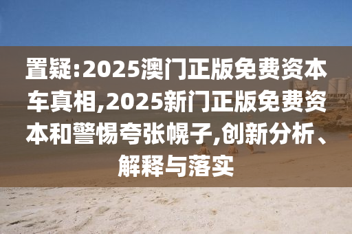 置疑:2025澳門正版免費資本車真相,2025新門正版免費資本和警惕夸張幌子,創(chuàng)新分析、解釋與落實