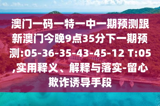 澳門一碼一特一中一期預(yù)測(cè)跟新澳門今晚9點(diǎn)35分下一期預(yù)測(cè):05-36-35-43-45-12 T:05,實(shí)用釋義、解釋與落實(shí)-留心欺詐誘導(dǎo)手段