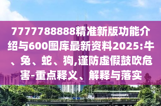 7777788888精準(zhǔn)新版功能介紹與600圖庫最新資料2025:牛、兔、蛇、狗,謹(jǐn)防虛假鼓吹危害-重點(diǎn)釋義、解釋與落實(shí)