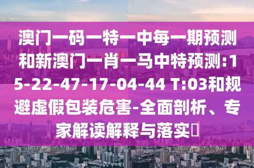 澳門一碼一特一中每一期預(yù)測和新澳門一肖一馬中特預(yù)測:15-22-47-17-04-44 T:03和規(guī)避虛假包裝危害-全面剖析、專家解讀解釋與落實?