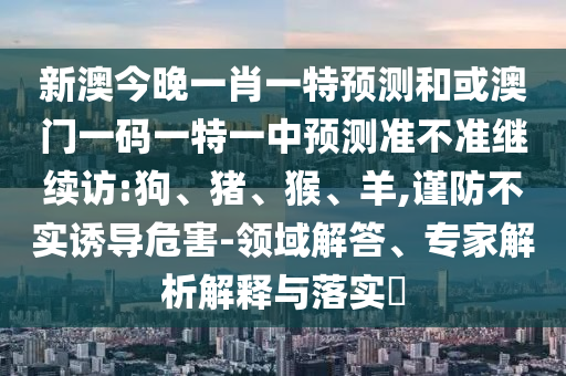 新澳今晚一肖一特預(yù)測(cè)和或澳門(mén)一碼一特一中預(yù)測(cè)準(zhǔn)不準(zhǔn)繼續(xù)訪(fǎng):狗、豬、猴、羊,謹(jǐn)防不實(shí)誘導(dǎo)危害-領(lǐng)域解答、專(zhuān)家解析解釋與落實(shí)?