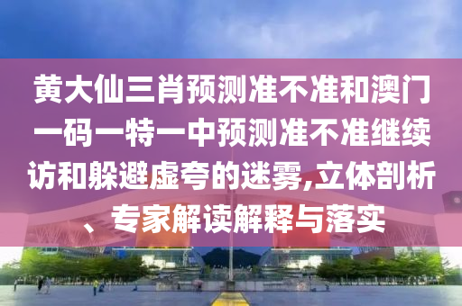 黃大仙三肖預(yù)測(cè)準(zhǔn)不準(zhǔn)和澳門一碼一特一中預(yù)測(cè)準(zhǔn)不準(zhǔn)繼續(xù)訪和躲避虛夸的迷霧,立體剖析、專家解讀解釋與落實(shí)