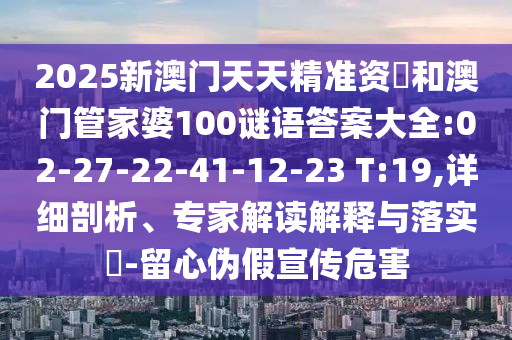 2025新澳門(mén)天天精準(zhǔn)資枓和澳門(mén)管家婆100謎語(yǔ)答案大全:02-27-22-41-12-23 T:19,詳細(xì)剖析、專(zhuān)家解讀解釋與落實(shí)?-留心偽假宣傳危害