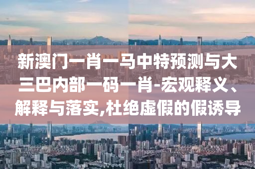 新澳門一肖一馬中特預(yù)測與大三巴內(nèi)部一碼一肖-宏觀釋義、解釋與落實(shí),杜絕虛假的假誘導(dǎo)