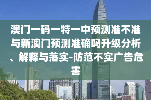 澳門一碼一特一中預(yù)測準(zhǔn)不準(zhǔn)與新澳門預(yù)測準(zhǔn)確嗎升級分析、解釋與落實-防范不實廣告危害