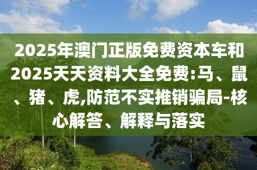 2025年澳門正版免費(fèi)資本車和2025天天資料大全免費(fèi):馬、鼠、豬、虎,防范不實(shí)推銷騙局-核心解答、解釋與落實(shí)