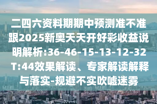 二四六資料期期中預(yù)測準(zhǔn)不準(zhǔn)跟2025新奧天天開好彩收益說明解析:36-46-15-13-12-32 T:44效果解讀、專家解讀解釋與落實(shí)-規(guī)避不實(shí)吹噓迷霧
