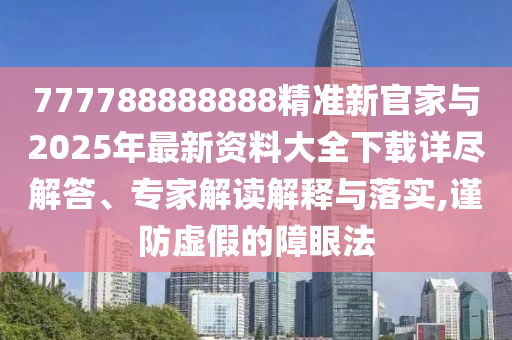 777788888888精準新官家與2025年最新資料大全下載詳盡解答、專家解讀解釋與落實,謹防虛假的障眼法