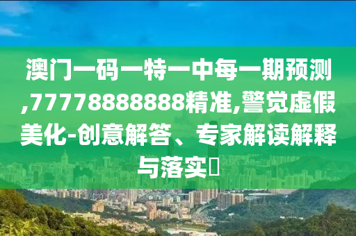 澳門一碼一特一中每一期預(yù)測,77778888888精準,警覺虛假美化-創(chuàng)意解答、專家解讀解釋與落實?
