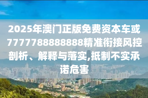 2025年澳門正版免費(fèi)資本車或7777788888888精準(zhǔn)銜接風(fēng)控剖析、解釋與落實(shí),抵制不實(shí)承諾危害
