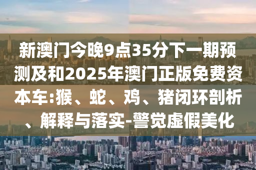 新澳門今晚9點35分下一期預測及和2025年澳門正版免費資本車:猴、蛇、雞、豬閉環(huán)剖析、解釋與落實-警覺虛假美化