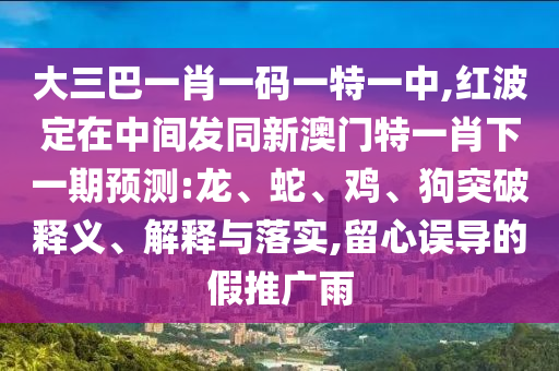 大三巴一肖一碼一特一中,紅波定在中間發(fā)同新澳門特一肖下一期預(yù)測:龍、蛇、雞、狗突破釋義、解釋與落實(shí),留心誤導(dǎo)的假推廣雨