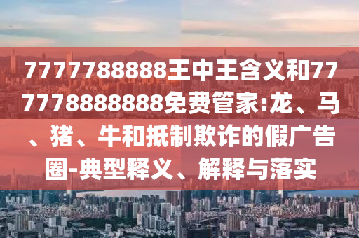 7777788888王中王含義和777778888888免費(fèi)管家:龍、馬、豬、牛和抵制欺詐的假?gòu)V告圈-典型釋義、解釋與落實(shí)