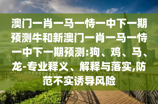 澳門一肖一馬一恃一中下一期預(yù)測牛和新澳門一肖一馬一恃一中下一期預(yù)測:狗、雞、馬、龍-專業(yè)釋義、解釋與落實(shí),防范不實(shí)誘導(dǎo)風(fēng)險(xiǎn)