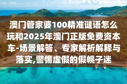 澳門管家婆100精準謎語怎么玩和2025年澳門正版免費資本車-場景解答、專家解析解釋與落實,警惕虛假的假幌子迷