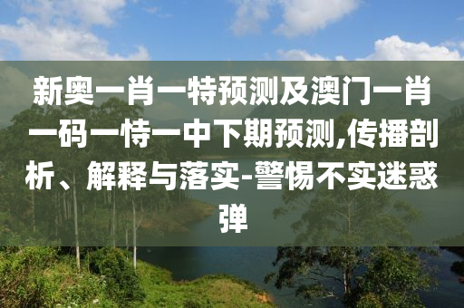 新奧一肖一特預測及澳門一肖一碼一恃一中下期預測,傳播剖析、解釋與落實-警惕不實迷惑彈