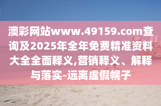 澳彩網(wǎng)站www.49159.соm查詢及2025年全年免費(fèi)精準(zhǔn)資料大全全面釋義,營(yíng)銷釋義、解釋與落實(shí)-遠(yuǎn)離虛假幌子