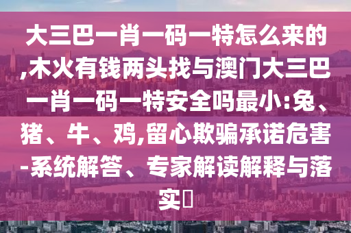 大三巴一肖一碼一特怎么來(lái)的,木火有錢兩頭找與澳門大三巴一肖一碼一特安全嗎最小:兔、豬、牛、雞,留心欺騙承諾危害-系統(tǒng)解答、專家解讀解釋與落實(shí)?